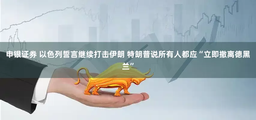 申银证券 以色列誓言继续打击伊朗 特朗普说所有人都应“立即撤离德黑兰”