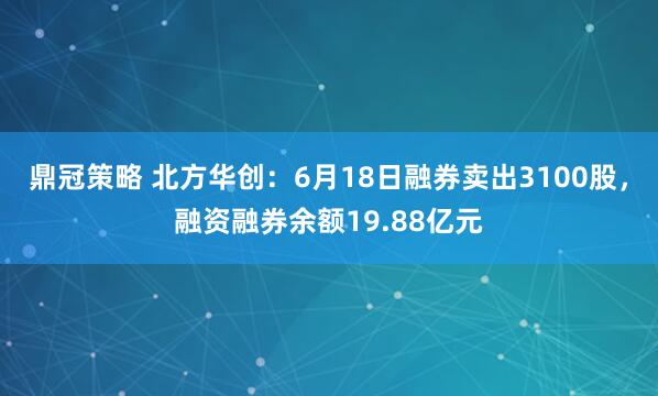 鼎冠策略 北方华创：6月18日融券卖出3100股，融资融券余额19.88亿元