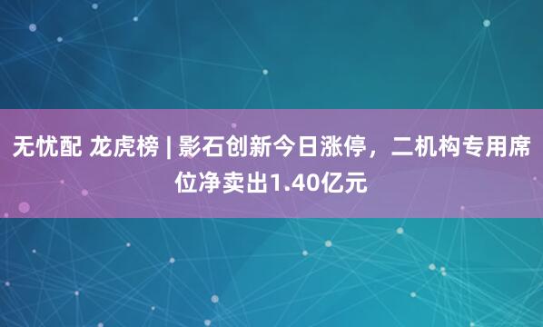 无忧配 龙虎榜 | 影石创新今日涨停，二机构专用席位净卖出1.40亿元