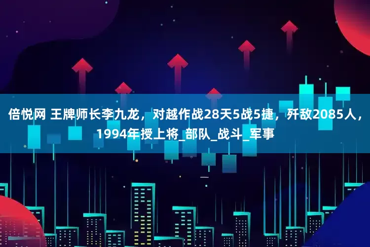 倍悦网 王牌师长李九龙，对越作战28天5战5捷，歼敌2085人，1994年授上将_部队_战斗_军事