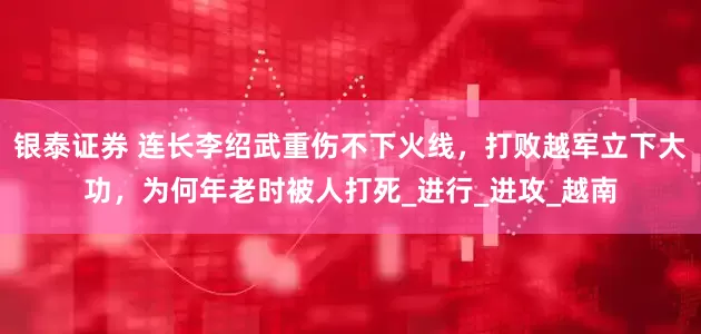 银泰证券 连长李绍武重伤不下火线，打败越军立下大功，为何年老时被人打死_进行_进攻_越南
