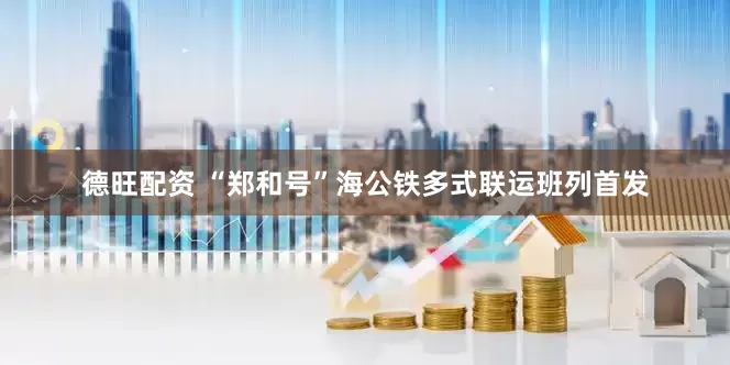 德旺配资 “郑和号”海公铁多式联运班列首发