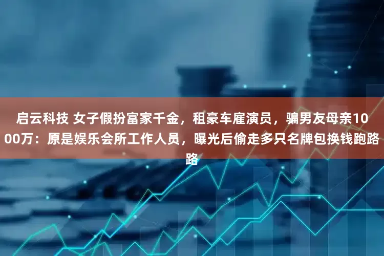 启云科技 女子假扮富家千金，租豪车雇演员，骗男友母亲1000万：原是娱乐会所工作人员，曝光后偷走多只名牌包换钱跑路