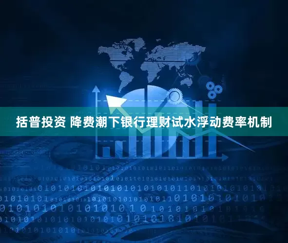 括普投资 降费潮下银行理财试水浮动费率机制