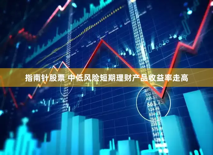 指南针股票 中低风险短期理财产品收益率走高