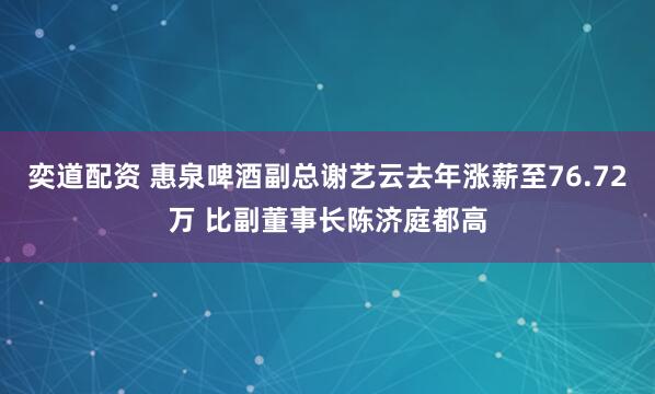 奕道配资 惠泉啤酒副总谢艺云去年涨薪至76.72万 比副董事长陈济庭都高