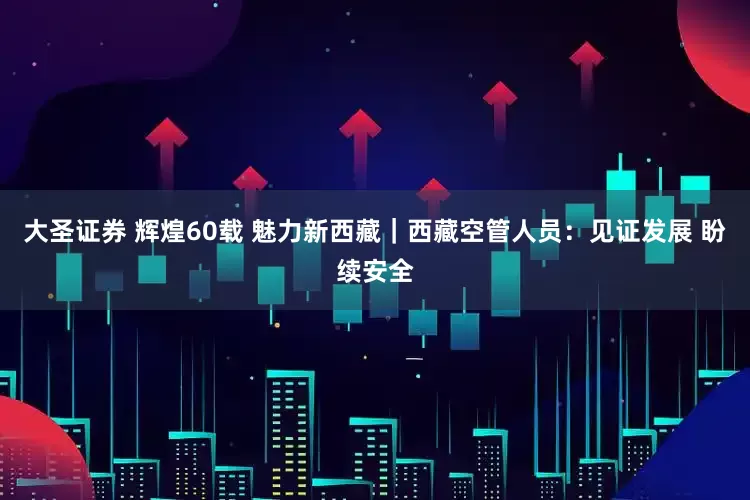 大圣证券 辉煌60载 魅力新西藏｜西藏空管人员：见证发展 盼续安全