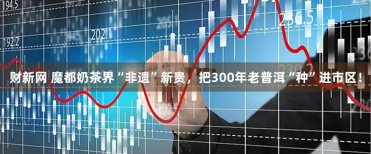 财新网 魔都奶茶界“非遗”新贵，把300年老普洱“种”进市区！
