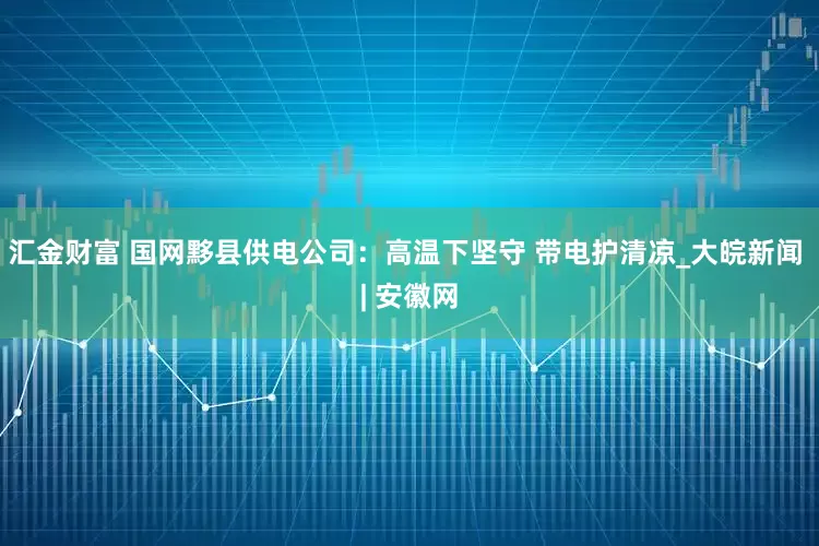 汇金财富 国网黟县供电公司：高温下坚守 带电护清凉_大皖新闻 | 安徽网