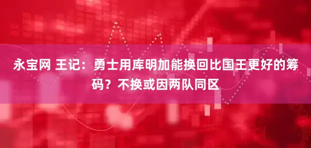 永宝网 王记：勇士用库明加能换回比国王更好的筹码？不换或因两队同区