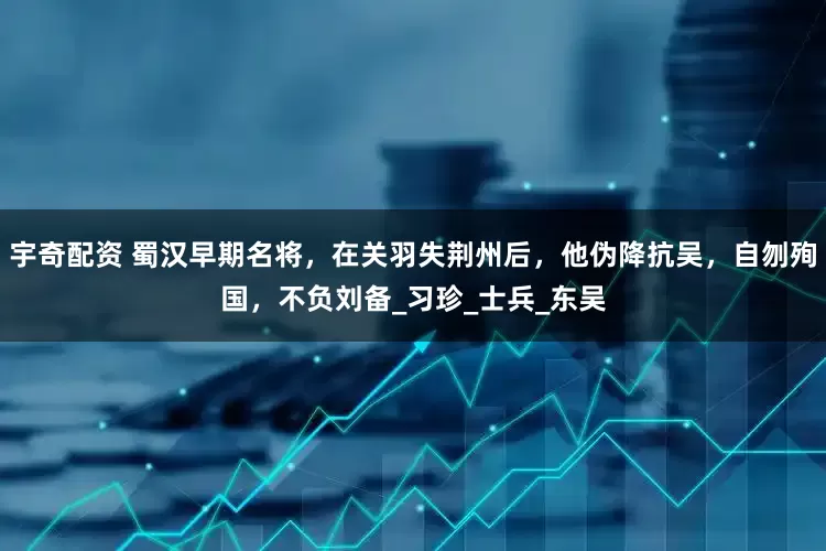 宇奇配资 蜀汉早期名将，在关羽失荆州后，他伪降抗吴，自刎殉国，不负刘备_习珍_士兵_东吴