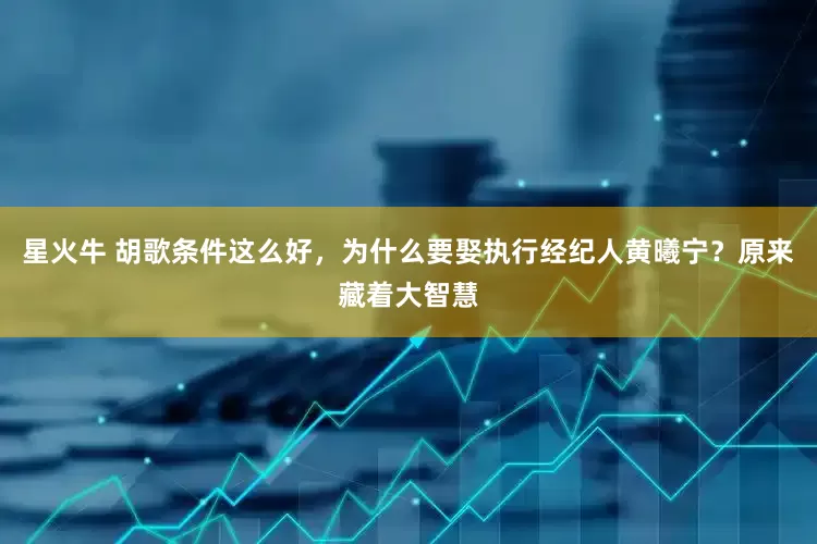 星火牛 胡歌条件这么好，为什么要娶执行经纪人黄曦宁？原来藏着大智慧