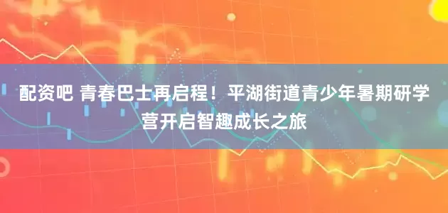 配资吧 青春巴士再启程！平湖街道青少年暑期研学营开启智趣成长之旅
