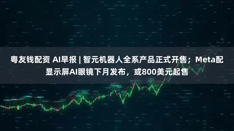 粤友钱配资 AI早报 | 智元机器人全系产品正式开售；Meta配显示屏AI眼镜下月发布，或800美元起售