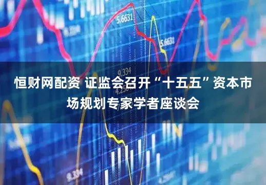 恒财网配资 证监会召开“十五五”资本市场规划专家学者座谈会