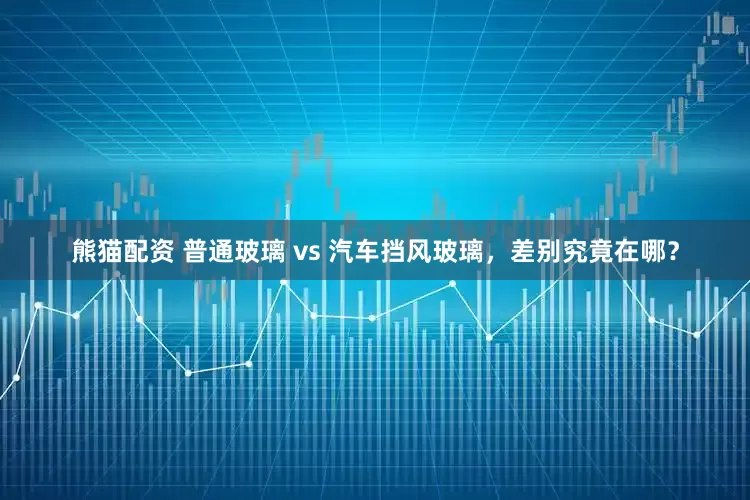 熊猫配资 普通玻璃 vs 汽车挡风玻璃，差别究竟在哪？