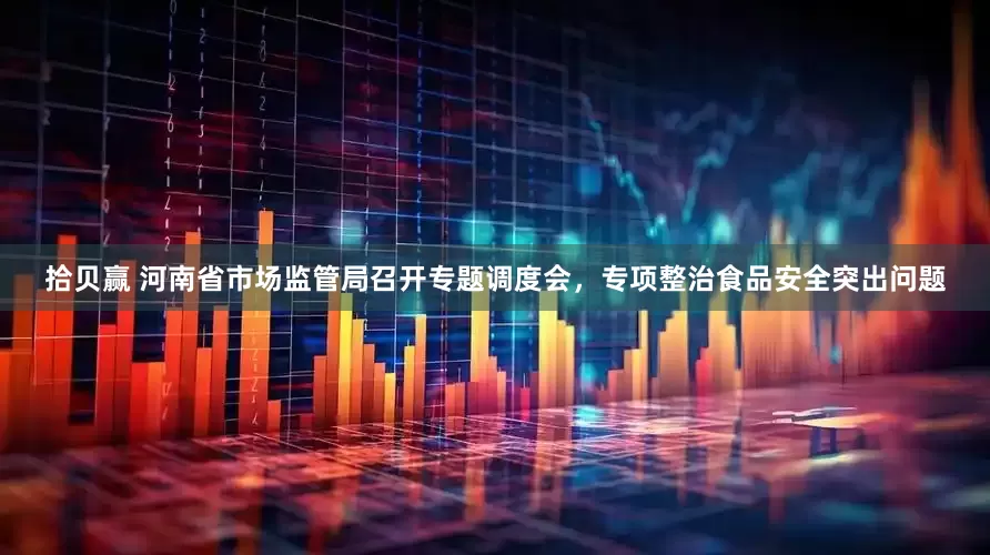 拾贝赢 河南省市场监管局召开专题调度会，专项整治食品安全突出问题