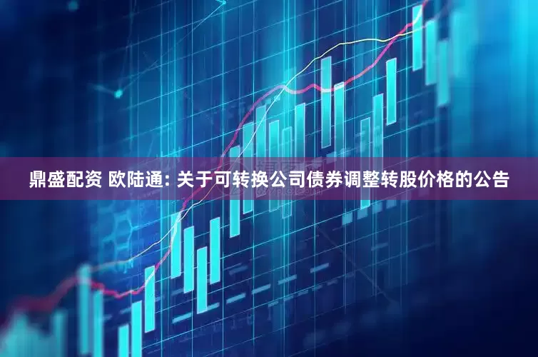 鼎盛配资 欧陆通: 关于可转换公司债券调整转股价格的公告