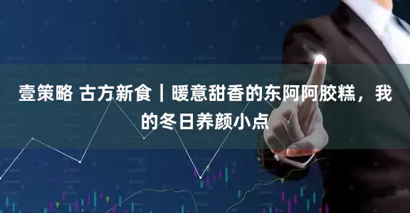 壹策略 古方新食｜暖意甜香的东阿阿胶糕，我的冬日养颜小点