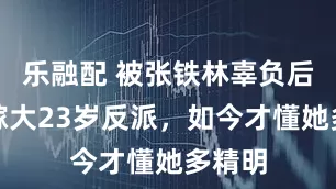 乐融配 被张铁林辜负后，她嫁大23岁反派，如今才懂她多精明