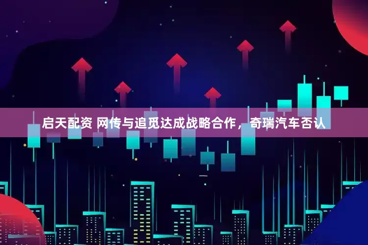 启天配资 网传与追觅达成战略合作，奇瑞汽车否认