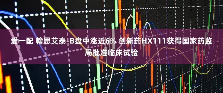 爱一配 翰思艾泰-B盘中涨近6% 创新药HX111获得国家药监局批准临床试验