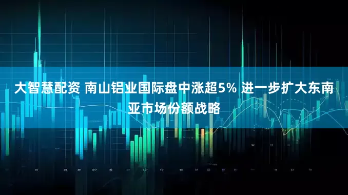 大智慧配资 南山铝业国际盘中涨超5% 进一步扩大东南亚市场份额战略