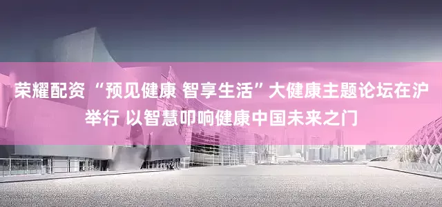 荣耀配资 “预见健康 智享生活”大健康主题论坛在沪举行 以智慧叩响健康中国未来之门