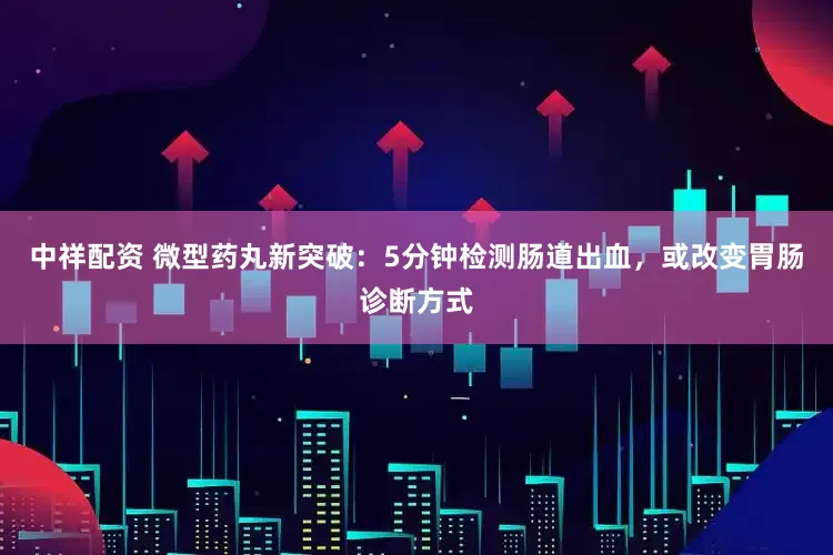 中祥配资 微型药丸新突破：5分钟检测肠道出血，或改变胃肠诊断方式