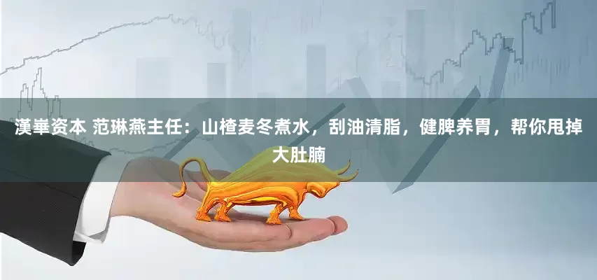 漢崋资本 范琳燕主任：山楂麦冬煮水，刮油清脂，健脾养胃，帮你甩掉大肚腩