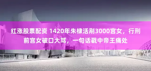 红涨股票配资 1420年朱棣活剐3000宫女，行刑前宫女破口大骂，一句话戳中帝王痛处