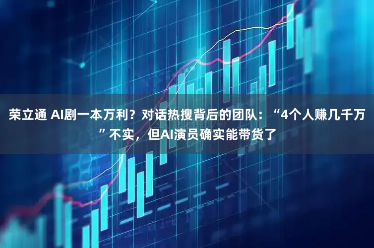 荣立通 AI剧一本万利？对话热搜背后的团队：“4个人赚几千万”不实，但AI演员确实能带货了